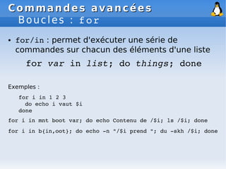 Commandes avancées
Commandes avancées
Boucles : for
● for/in : permet d'exécuter une série de
commandes sur chacun des éléments d'une liste
for var in list; do things; done
Exemples :
for i in 1 2 3
do echo i vaut $i
done
for i in mnt boot var; do echo Contenu de /$i; ls /$i; done
for i in b{in,oot}; do echo ­n "/$i prend "; du ­skh /$i; done
 