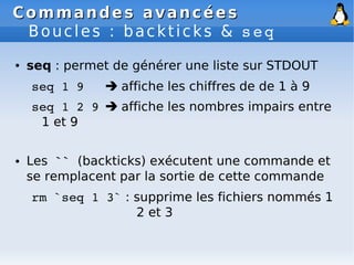 Commandes avancées
Commandes avancées
Boucles : backticks & seq
● seq : permet de générer une liste sur STDOUT
seq 1 9  affiche les chiffres de de 1 à 9
seq 1 2 9  affiche les nombres impairs entre
1 et 9
● Les `` (backticks) exécutent une commande et
se remplacent par la sortie de cette commande
rm `seq 1 3` : supprime les fichiers nommés 1
2 et 3
 