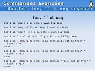 Commandes avancées
Commandes avancées
B o u c l e s : f o r , ` ` e t s e q e n s e m b l e
for, `` et seq
for i in `seq 3`; do echo i vaut $i; done
for i in `seq 1 2 9`; do echo i vaut $i; done
for i in `seq 9 ­2 1`; do echo i vaut $i; done
for i in `ls ~`; do echo Il y a $i dans $HOME; done
for i in ~/tmp/*; do echo ­n Le fichier $i est de type" "
file ­b $i
done
for i in ~/tmp/*; do echo ­n Le fichier $i est de type" "
file ­b "$i"
done
for i in ~/tmp/*; do echo ­n Le fichier '$i' est de type" "
file ­b "$i"
done
 