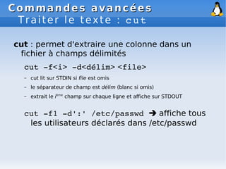 Commandes avancées
Commandes avancées
Traiter le texte : cut
cut : permet d'extraire une colonne dans un
fichier à champs délimités
cut ­f<i> ­d<délim> <file>
– cut lit sur STDIN si file est omis
– le séparateur de champ est délim (blanc si omis)
– extrait le ième
champ sur chaque ligne et affiche sur STDOUT
cut ­f1 ­d':' /etc/passwd  affiche tous
les utilisateurs déclarés dans /etc/passwd
 