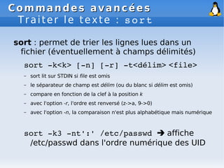 Commandes avancées
Commandes avancées
Traiter le texte : sort
sort : permet de trier les lignes lues dans un
fichier (éventuellement à champs délimités)
sort ­k<k> [­n] [­r] ­t<délim> <file>
– sort lit sur STDIN si file est omis
– le séparateur de champ est délim (ou du blanc si délim est omis)
– compare en fonction de la clef à la position k
– avec l'option -r, l'ordre est renversé (z->a, 9->0)
– avec l'option -n, la comparaison n'est plus alphabétique mais numérique
sort ­k3 ­nt':' /etc/passwd  affiche
/etc/passwd dans l'ordre numérique des UID
 