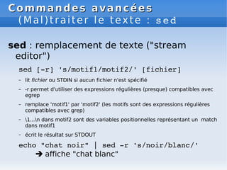 Commandes avancées
Commandes avancées
(Mal)traiter le texte : sed
sed : remplacement de texte ("stream
editor")
sed [­r] 's/motif1/motif2/' [fichier]
– lit fichier ou STDIN si aucun fichier n'est spécifié
– -r permet d'utiliser des expressions régulières (presque) compatibles avec
egrep
– remplace 'motif1' par 'motif2' (les motifs sont des expressions régulières
compatibles avec grep)
– 1...n dans motif2 sont des variables positionnelles représentant un match
dans motif1
– écrit le résultat sur STDOUT
echo "chat noir" | sed ­r 's/noir/blanc/'
 affiche "chat blanc"
 