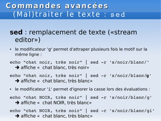 Commandes avancées
Commandes avancées
(Mal)traiter le texte : sed
sed : remplacement de texte («stream
editor»)
● le modificateur 'g' permet d'attraper plusieurs fois le motif sur la
même ligne :
echo "chat noir, très noir" | sed ­r 's/noir/blanc/'
 affiche « chat blanc, très noir»
echo "chat noir, très noir" | sed ­r 's/noir/blanc/g'
 affiche « chat blanc, très blanc»
● le modificateur 'i' permet d'ignorer la casse lors des évaluations :
echo "chat NOIR, très noir" | sed ­r 's/noir/blanc/g'
 affiche « chat NOIR, très blanc»
echo "chat NOIR, très noir" | sed ­r 's/noir/blanc/gi'
 affiche « chat blanc, très blanc»
 