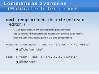 Commandes avancées
Commandes avancées
(Mal)traiter le texte : sed
sed : remplacement de texte («stream
editor»)
– 1...n dans motif2 sont des variables positionnelles
– ces variables référenceront les expression entre () dans motif1
– elles ne sont initialisées que s'il y a une concordance
echo ­e "chat noir" | sed ­r 's/chat (.*)/1 chat/'
 affiche "noir chat"
echo ­e "abc" | sed ­r 's/(.)(.)(.)/321/'
 affiche "cba"
 