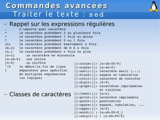 Commandes avancées
Commandes avancées
Traiter le texte : sed
– Rappel sur les expressions régulières
. n'importe quel caractère
* le caractère précédent 0 ou plusieurs fois
+ le caractère précédent 1 fois au moins
? le caractère précédent 0 ou 1 fois
{n} le caractère précédent exactement n fois
{m,n} le caractère précédent de m à n fois
{n,} le caractère précédent n fois ou plus
[a­z] un caractère en minuscule
[a­zA­Z] une lettre
[0­9] un chiffre
^/$ le début/la fin de ligne
| séparateur pour spécifier
de multiples expressions
(ou logique)
– Classes de caractères
[[:alnum:]]: [a­zA­Z0­9]
[[:alpha:]]: [a­zA­Z]
[[:ascii:]]: caractère ascii (...)
[[:blank:]]: espace ou tabulation
[[:cntrl:]]: caractère de contrôle
[[:digit:]]: [0­9]
[[:graph:]]: caractères imprimables
et visibles
[[:lower:]]: [a­z]
[[:print:]]: caractère imprimable
[[:punct:]]: ponctuation
[[:space:]]: espace, tabulation, ...
[[:upper:]]: [A­Z]
[[:word:]] : [a­zA­Z0­9_]
[[:xdigit:]] : [a­fA­F0­9]
 