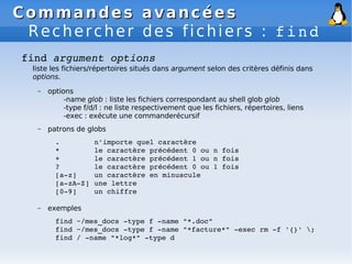 Commandes avancées
Commandes avancées
Rechercher des fichiers : find
find argument options
liste les fichiers/répertoires situés dans argument selon des critères définis dans
options.
– options
-name glob : liste les fichiers correspondant au shell glob glob
-type f/d/l : ne liste respectivement que les fichiers, répertoires, liens
-exec : exécute une commanderécursif
– patrons de globs
. n'importe quel caractère
* le caractère précédent 0 ou n fois
+ le caractère précédent 1 ou n fois
? le caractère précédent 0 ou 1 fois
[a­z] un caractère en minuscule
[a­zA­Z] une lettre
[0­9] un chiffre
– exemples
find ~/mes_docs ­type f ­name "*.doc"
find ~/mes_docs ­type f ­name "*facture*" ­exec rm ­f '{}' ;
find / ­name "*log*" ­type d
 
