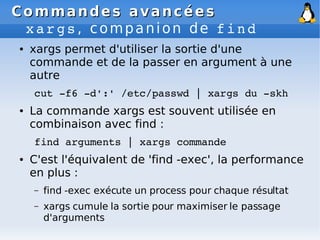 Commandes avancées
Commandes avancées
xargs, companion de find
● xargs permet d'utiliser la sortie d'une
commande et de la passer en argument à une
autre
cut ­f6 ­d':' /etc/passwd | xargs du ­skh
● La commande xargs est souvent utilisée en
combinaison avec find :
find arguments | xargs commande
● C'est l'équivalent de 'find -exec', la performance
en plus :
– find -exec exécute un process pour chaque résultat
– xargs cumule la sortie pour maximiser le passage
d'arguments
 