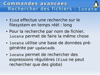 Commandes avancées
Commandes avancées
Rechercher des fichiers : locate
● find effectue une recherche sur le
filesystem en temps réèl : long
● Pour la recherche par nom de fichier,
locate permet de faire la même chose
● locate utilise une base de données pré-
générée par updatedb
● locate permet de rechercher des
expressions régulières (find ne peut
rechercher que des globs)
 