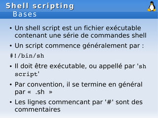 Shell scripting
Shell scripting
Bases
● Un shell script est un fichier exécutable
contenant une série de commandes shell
● Un script commence généralement par :
#!/bin/sh
● Il doit être exécutable, ou appellé par 'sh
script'
● Par convention, il se termine en général
par « .sh »
● Les lignes commencant par '#' sont des
commentaires
 