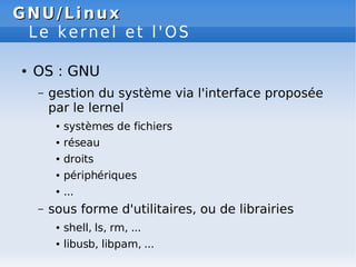 GNU/Linux
GNU/Linux
Le kernel et l'OS
● OS : GNU
– gestion du système via l'interface proposée
par le lernel
● systèmes de fichiers
● réseau
● droits
● périphériques
● ...
– sous forme d'utilitaires, ou de librairies
● shell, ls, rm, ...
● libusb, libpam, ...
 