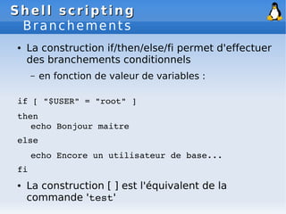 Shell scripting
Shell scripting
Branchements
● La construction if/then/else/fi permet d'effectuer
des branchements conditionnels
– en fonction de valeur de variables :
if [ "$USER" = "root" ]
then
echo Bonjour maitre
else
echo Encore un utilisateur de base...
fi
● La construction [ ] est l'équivalent de la
commande 'test'
 