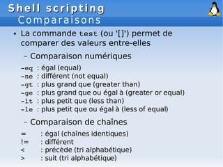 Shell scripting
Shell scripting
Comparaisons
● La commande test (ou '[]') permet de
comparer des valeurs entre-elles
– Comparaison numériques
­eq : égal (equal)
­ne : différent (not equal)
­gt : plus grand que (greater than)
­ge : plus grand que ou égal à (greater or equal)
­lt : plus petit que (less than)
­le : plus petit que ou égal à (less of equal)
– Comparaison de chaînes
= : égal (chaînes identiques)
!= : différent
< : précède (tri alphabétique)
> : suit (tri alphabétique)
 