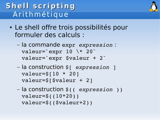Shell scripting
Shell scripting
Arithmétique
● Le shell offre trois possibilités pour
formuler des calculs :
– la commande expr expression :
valeur=`expr 10 * 20`
valeur=`expr $valeur + 2`
– la construction $[ expression ]
valeur=$[10 * 20]
valeur=$[$valeur + 2]
– la construction $(( expression ))
valeur=$((10*20))
valeur=$(($valeur+2))
 