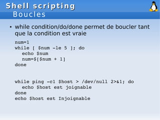 Shell scripting
Shell scripting
Boucles
● while condition/do/done permet de boucler tant
que la condition est vraie
num=1
while [ $num ­le 5 ]; do
echo $num
num=$[$num + 1]
done
while ping ­c1 $host > /dev/null 2>&1; do
echo $host est joignable
done
echo $host est Injoignable
 