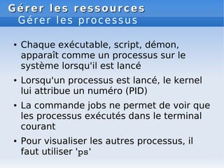 Gérer les ressources
Gérer les ressources
Gérer les processus
● Chaque exécutable, script, démon,
apparaît comme un processus sur le
système lorsqu'il est lancé
● Lorsqu'un processus est lancé, le kernel
lui attribue un numéro (PID)
● La commande jobs ne permet de voir que
les processus exécutés dans le terminal
courant
● Pour visualiser les autres processus, il
faut utiliser 'ps'
 