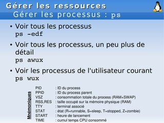 Gérer les ressources
Gérer les ressources
Gérer les processus : ps
● Voir tous les processus
ps ­edf
● Voir tous les processus, un peu plus de
détail
ps awux
● Voir les processus de l'utilisateur courant
ps wux
PID : ID du process
PPID : ID du process parent
VSZ : consommation totale du process (RAM+SWAP)
RSS,RES : taille occupé sur la mémoire physique (RAM)
TTY : terminal associé
STAT : état (R=runnable, S=sleep, T=stopped, Z=zombie)
START : heure de lancement
TIME : cumul temps CPU consommé
Mnémoniques
 