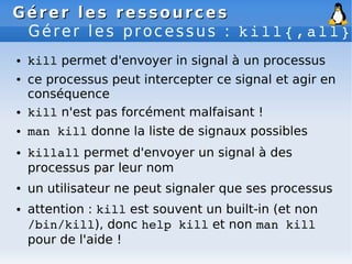 Gérer les ressources
Gérer les ressources
Gérer les processus : kill{,all}
● kill permet d'envoyer in signal à un processus
● ce processus peut intercepter ce signal et agir en
conséquence
● kill n'est pas forcément malfaisant !
● man kill donne la liste de signaux possibles
● killall permet d'envoyer un signal à des
processus par leur nom
● un utilisateur ne peut signaler que ses processus
● attention : kill est souvent un built-in (et non
/bin/kill), donc help kill et non man kill
pour de l'aide !
 