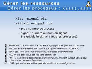 Gérer les ressources
Gérer les ressources
Gérer les processus : kill{,all}
kill ­signal pid
killall ­signal nom
– pid : numéro du process
– signal : numéro ou nom du signal
(­1 envoie le signal à tous les processus)
STOP/CONT : équivalents à <Ctrl>-z et fg/bg pour les process du terminal
INT (2) : arrêt demandé par l'utilisateur (généralement via <Ctrl-C>)
TERM (15) : kill demande gentiment au process de se terminer
KILL (9) : le processus est tué sans sommation
HUP (1) : signal de déconnexion du terminal, maintenant surtout utilisé pour
demander une reconfiguration
USR1 : généralement utilisé pour demander une reconfiguration
Signaux
courants
 