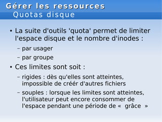 Gérer les ressources
Gérer les ressources
Quotas disque
● La suite d'outils 'quota' permet de limiter
l'espace disque et le nombre d'inodes :
– par usager
– par groupe
● Ces limites sont soit :
– rigides : dès qu'elles sont atteintes,
impossible de créér d'autres fichiers
– souples : lorsque les limites sont atteintes,
l'utilisateur peut encore consommer de
l'espace pendant une période de « grâce »
 