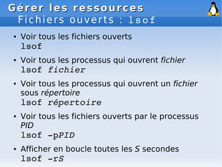 Gérer les ressources
Gérer les ressources
Fichiers ouverts : lsof
● Voir tous les fichiers ouverts
lsof
● Voir tous les processus qui ouvrent fichier
lsof fichier
● Voir tous les processus qui ouvrent un fichier
sous répertoire
lsof répertoire
● Voir tous les fichiers ouverts par le processus
PID
lsof ­pPID
● Afficher en boucle toutes les S secondes
lsof ­rS
 