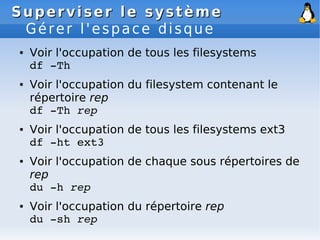 Superviser le système
Superviser le système
Gérer l'espace disque
● Voir l'occupation de tous les filesystems
df ­Th
● Voir l'occupation du filesystem contenant le
répertoire rep
df ­Th rep
● Voir l'occupation de tous les filesystems ext3
df ­ht ext3
● Voir l'occupation de chaque sous répertoires de
rep
du ­h rep
● Voir l'occupation du répertoire rep
du ­sh rep
 