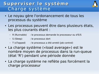 Superviser le système
Superviser le système
Charge système
● Le noyau gère l'ordonancement de tous les
processus du système
● Les processus peuvent être dans plusieurs états,
les plus courants étant :
– R (Runnable) : le processus demande le processeur ou d'E/S
– S (Sleep) : le processus dort
– T (sTopped) : le processus a été arreté (job control)
● La charge système («load average») est le
nombre moyen de processus dans la run-queue
(état 'R') pendant une période donnée
● La charge système ne reflète pas forcément la
charge processeur
 