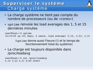 Superviser le système
Superviser le système
Charge système
● La charge système ne tient pas compte du
nombre de processeurs (ou de «cores»)
● uptime renvoie les load averages des 1, 5 et 15
dernières minutes
user@host:~$ uptime
16:19:59 up 101 days, 6 users, load average: 5.10, 3.23, 2.31
(uptime donne aussi l'heure (!) et le temps de
fonctionnement total du système)
● La charge est toujours disponible dans
/proc/loadavg
user@host:~$ cat /proc/loadavg
5.10 3.23 2.31 4/40 20403
 