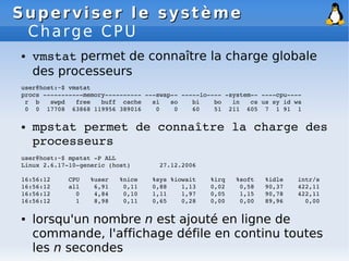 Superviser le système
Superviser le système
Charge CPU
● vmstat permet de connaître la charge globale
des processeurs
user@host:~$ vmstat
procs ­­­­­­­­­­­memory­­­­­­­­­­ ­­­swap­­ ­­­­­io­­­­ ­system­­ ­­­­cpu­­­­
r b swpd free buff cache si so bi bo in cs us sy id wa
0 0 17708 63868 119956 389016 0 0 60 51 211 605 7 1 91 1
● mpstat permet de connaître la charge des
processeurs
user@host:~$ mpstat ­P ALL
Linux 2.6.17­10­generic (host) 27.12.2006
16:56:12 CPU %user %nice %sys %iowait %irq %soft %idle intr/s
16:56:12 all 6,91 0,11 0,88 1,13 0,02 0,58 90,37 422,11
16:56:12 0 4,84 0,10 1,11 1,97 0,05 1,15 90,78 422,11
16:56:12 1 8,98 0,11 0,65 0,28 0,00 0,00 89,96 0,00
● lorsqu'un nombre n est ajouté en ligne de
commande, l'affichage défile en continu toutes
les n secondes
 