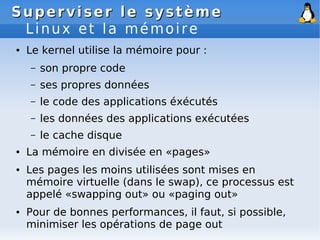 Superviser le système
Superviser le système
Linux et la mémoire
● Le kernel utilise la mémoire pour :
– son propre code
– ses propres données
– le code des applications éxécutés
– les données des applications exécutées
– le cache disque
● La mémoire en divisée en «pages»
● Les pages les moins utilisées sont mises en
mémoire virtuelle (dans le swap), ce processus est
appelé «swapping out» ou «paging out»
● Pour de bonnes performances, il faut, si possible,
minimiser les opérations de page out
 