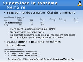 Superviser le système
Superviser le système
Mémoire
● free permet de connaître l'état de la mémoire
user@host:~$ free ­m
total used free shared buffers cached
Mem: 1009 985 24 0 89 333
­/+ buffers/cache: 562 447
Swap: 996 17 978
– Mem décrit la mémoire physique (RAM)
– Swap décrit la mémoire swap
– La quantité de mémoire (physique) réèllement disponible
est sur la ligne '-/+ buffers/cache' (ici 447 Mb)
● vmstat donne à peu près les mêmes
informations
user@host:~$ vmstat
procs ­­­­­­­­­­­memory­­­­­­­­­­ ...
r b swpd free buff cache ...
0 0 17708 19284 92748 338840 ...
la mémoire réèllement disponible vaut free+buff+cache
 