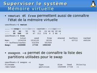 Superviser le système
Superviser le système
Mémoire virtuelle
● vmstat et free permettent aussi de connaître
l'état de la mémoire virtuelle
user@host:~$ vmstat
.... ­­­swap­­ ­­­­­io­­­­ ­system­­ ­­­­cpu­­­­
.... si so bi bo in cs us sy id wa
.... 20 590 59 47 211 578 9 2 88 1
user@host:~$ free
total used free shared buffers cached
Mem: 1034224 1016120 18104 0 43712 440104
­/+ buffers/cache: 532304 501920
Swap: 1020088 17720 1002368
● swapon ­s permet de connaître la liste des
partitions utilisées pour le swap
user@host:~$ swapon ­s
Filename Type Size Used Priority
/dev/sda5 partition 1020088 17720 ­1
 
