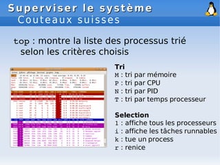 Superviser le système
Superviser le système
Couteaux suisses
top : montre la liste des processus trié
selon les critères choisis
Tri
M : tri par mémoire
P : tri par CPU
N : tri par PID
T : tri par temps processeur
Selection
1 : affiche tous les processeurs
i : affiche les tâches runnables
k : tue un process
r : renice
 