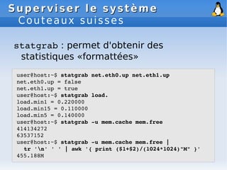 Superviser le système
Superviser le système
Couteaux suisses
statgrab : permet d'obtenir des
statistiques «formattées»
user@host:~$ statgrab net.eth0.up net.eth1.up
net.eth0.up = false
net.eth1.up = true
user@host:~$ statgrab load.
load.min1 = 0.220000
load.min15 = 0.110000
load.min5 = 0.140000
user@host:~$ statgrab ­u mem.cache mem.free
414134272
63537152
user@host:~$ statgrab ­u mem.cache mem.free |
tr 'n' ' ' | awk '{ print ($1+$2)/(1024*1024)"M" }'
455.188M
 