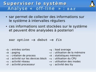 Superviser le système
Superviser le système
Analyse « off-line » : sar
● sar permet de collecter des informations sur
le système à intervalles réguliers
● ces informations sont stockées sur le système
et peuvent être analysées à posteriori
sar option ­s debut ­e fin
­b : entrées sorties
­B : paging
­c : création de process
­d : activité sur les devices block
­n : activité réseau
­P : activité processeur
­q : load average
­r : utilisation de la mémoire
­R : statistiques mémoire
­u : utilisation du CPU
­v : utilisation des inodes
­y : activité des tty
 