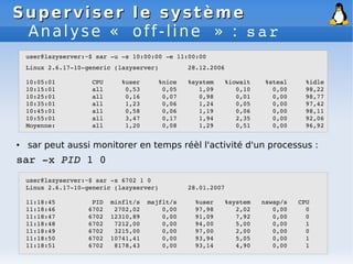 Superviser le système
Superviser le système
Analyse « off-line » : sar
● sar peut aussi monitorer en temps réèl l'activité d'un processus :
sar ­x PID 1 0
user@lazyserver:~$ sar ­u ­s 10:00:00 ­e 11:00:00
Linux 2.6.17­10­generic (lazyserver) 28.12.2006
10:05:01 CPU %user %nice %system %iowait %steal %idle
10:15:01 all 0,53 0,05 1,09 0,10 0,00 98,22
10:25:01 all 0,16 0,07 0,98 0,01 0,00 98,77
10:35:01 all 1,23 0,06 1,24 0,05 0,00 97,42
10:45:01 all 0,58 0,06 1,19 0,06 0,00 98,11
10:55:01 all 3,47 0,17 1,94 2,35 0,00 92,06
Moyenne: all 1,20 0,08 1,29 0,51 0,00 96,92
user@lazyserver:~$ sar ­x 6702 1 0
Linux 2.6.17­10­generic (lazyserver) 28.01.2007
11:18:45 PID minflt/s majflt/s %user %system nswap/s CPU
11:18:46 6702 2702,02 0,00 97,98 2,02 0,00 0
11:18:47 6702 12310,89 0,00 91,09 7,92 0,00 0
11:18:48 6702 7212,00 0,00 94,00 5,00 0,00 1
11:18:49 6702 3215,00 0,00 97,00 2,00 0,00 0
11:18:50 6702 10741,41 0,00 93,94 5,05 0,00 1
11:18:51 6702 8178,43 0,00 93,14 4,90 0,00 1
 