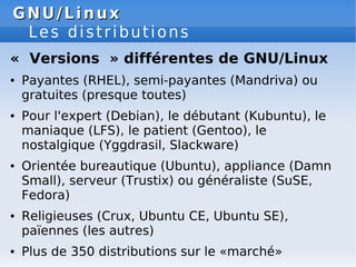 GNU/Linux
GNU/Linux
Les distributions
« Versions » différentes de GNU/Linux
● Payantes (RHEL), semi-payantes (Mandriva) ou
gratuites (presque toutes)
● Pour l'expert (Debian), le débutant (Kubuntu), le
maniaque (LFS), le patient (Gentoo), le
nostalgique (Yggdrasil, Slackware)
● Orientée bureautique (Ubuntu), appliance (Damn
Small), serveur (Trustix) ou généraliste (SuSE,
Fedora)
● Religieuses (Crux, Ubuntu CE, Ubuntu SE),
païennes (les autres)
● Plus de 350 distributions sur le «marché»
 