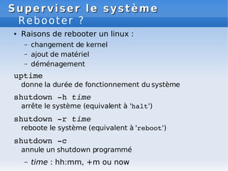 Superviser le système
Superviser le système
Rebooter ?
● Raisons de rebooter un linux :
– changement de kernel
– ajout de matériel
– déménagement
uptime
donne la durée de fonctionnement du système
shutdown ­h time
arrête le système (equivalent à 'halt')
shutdown ­r time
reboote le système (equivalent à 'reboot')
shutdown ­c
annule un shutdown programmé
– time : hh:mm, +m ou now
 