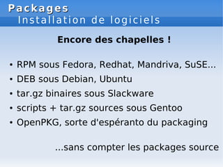 Packages
Packages
Installation de logiciels
Encore des chapelles !
● RPM sous Fedora, Redhat, Mandriva, SuSE...
● DEB sous Debian, Ubuntu
● tar.gz binaires sous Slackware
● scripts + tar.gz sources sous Gentoo
● OpenPKG, sorte d'espéranto du packaging
...sans compter les packages source
 