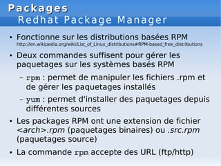 Packages
Packages
Redhat Package Manager
● Fonctionne sur les distributions basées RPM
http://en.wikipedia.org/wiki/List_of_Linux_distributions#RPM-based_free_distributions
● Deux commandes suffisent pour gérer les
paquetages sur les systèmes basés RPM
– rpm : permet de manipuler les fichiers .rpm et
de gérer les paquetages installés
– yum : permet d'installer des paquetages depuis
différentes sources
● Les packages RPM ont une extension de fichier
<arch>.rpm (paquetages binaires) ou .src.rpm
(paquetages source)
● La commande rpm accepte des URL (ftp/http)
 
