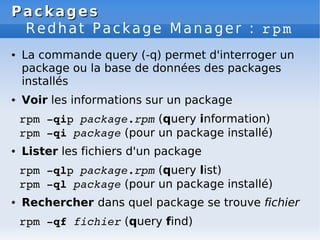 Packages
Packages
Redhat Package Manager : rpm
● La commande query (-q) permet d'interroger un
package ou la base de données des packages
installés
● Voir les informations sur un package
rpm ­qip package.rpm (query information)
rpm ­qi package (pour un package installé)
● Lister les fichiers d'un package
rpm ­qlp package.rpm (query list)
rpm ­ql package (pour un package installé)
● Rechercher dans quel package se trouve fichier
rpm ­qf fichier (query find)
 