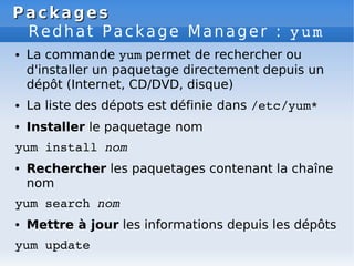 Packages
Packages
Redhat Package Manager : yum
● La commande yum permet de rechercher ou
d'installer un paquetage directement depuis un
dépôt (Internet, CD/DVD, disque)
● La liste des dépots est définie dans /etc/yum*
● Installer le paquetage nom
yum install nom
● Rechercher les paquetages contenant la chaîne
nom
yum search nom
● Mettre à jour les informations depuis les dépôts
yum update
 
