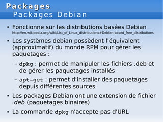Packages
Packages
Packages Debian
● Fonctionne sur les distributions basées Debian
http://en.wikipedia.org/wiki/List_of_Linux_distributions#Debian-based_free_distributions
● Les systèmes debian possèdent l'équivalent
(approximatif) du monde RPM pour gérer les
paquetages :
– dpkg : permet de manipuler les fichiers .deb et
de gérer les paquetages installés
– apt­get : permet d'installer des paquetages
depuis différentes sources
● Les packages Debian ont une extension de fichier
.deb (paquetages binaires)
● La commande dpkg n'accepte pas d'URL
 