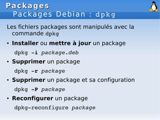 Packages
Packages
Packages Debian : dpkg
Les fichiers packages sont manipulés avec la
commande dpkg
● Installer ou mettre à jour un package
dpkg ­i package.deb
● Supprimer un package
dpkg ­r package
● Supprimer un package et sa configuration
dpkg ­P package
● Reconfigurer un package
dpkg­reconfigure package
 