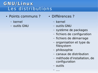 GNU/Linux
GNU/Linux
Les distributions
● Points communs ?
– kernel
– outils GNU
● Différences ?
– kernel
– outils GNU
– système de packages
– fichiers de configuration
– fichiers de démarrage
– organisation et type du
filesystem
– philosophie
– canaux de distribution
– méthode d'installation, de
configuration
– outils
– ....
 