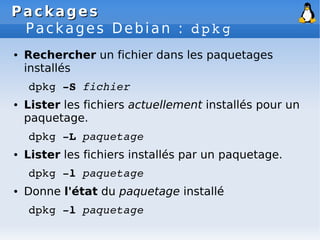 Packages
Packages
Packages Debian : dpkg
● Rechercher un fichier dans les paquetages
installés
dpkg ­S fichier
● Lister les fichiers actuellement installés pour un
paquetage.
dpkg ­L paquetage
● Lister les fichiers installés par un paquetage.
dpkg ­l paquetage
● Donne l'état du paquetage installé
dpkg ­l paquetage
 