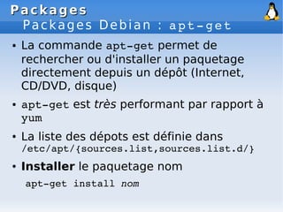 Packages
Packages
Packages Debian : apt­get
● La commande apt­get permet de
rechercher ou d'installer un paquetage
directement depuis un dépôt (Internet,
CD/DVD, disque)
● apt­get est très performant par rapport à
yum
● La liste des dépots est définie dans
/etc/apt/{sources.list,sources.list.d/}
● Installer le paquetage nom
apt­get install nom
 