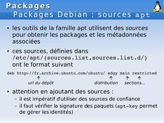 Packages
Packages
Packages Debian : sources apt
● les outils de la famille apt utilisent des sources
pour obtenir les packages et les métadonnées
associées
● ces sources, définies dans
/etc/apt/{sources.list,sources.list.d/}
ont le format suivant
deb http://fr.archive.ubuntu.com/ubuntu/ edgy main restricted
   
url du dépôt distribution sections...
● attention en ajoutant des sources :
– il est impératif d'utiliser des sources de confiance
– il faut vérifier la signature des paquets (apt­key permet
de gérer les identités)
 