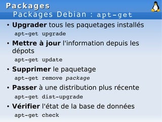 Packages
Packages
Packages Debian : apt­get
● Upgrader tous les paquetages installés
apt­get upgrade
● Mettre à jour l'information depuis les
dépots
apt­get update
● Supprimer le paquetage
apt­get remove package
● Passer à une distribution plus récente
apt­get dist­upgrade
● Vérifier l'état de la base de données
apt­get check
 