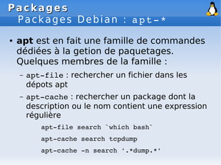 Packages
Packages
Packages Debian : apt­*
● apt est en fait une famille de commandes
dédiées à la getion de paquetages.
Quelques membres de la famille :
– apt­file : rechercher un fichier dans les
dépots apt
– apt­cache : rechercher un package dont la
description ou le nom contient une expression
régulière
apt­file search `which bash`
apt­cache search tcpdump
apt­cache ­n search '.*dump.*'
 