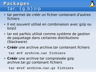 Packages
Packages
tar, {g,b}zip
● tar permet de créér un fichier contenant d'autres
fichiers
● Il est souvent utilisé en combinaison avec gzip ou
bzip2
● tar est parfois utilisé comme système de gestion
de paquetage dans certaines distributions
(Slackware)
● Créér une archive archive.tar contenant fichiers
tar cvf archive.tar fichiers
● Créér une archive tar compressée gzip
archive.tar.gz contenant fichiers
tar cvzf archive.tar.gz fichiers
 